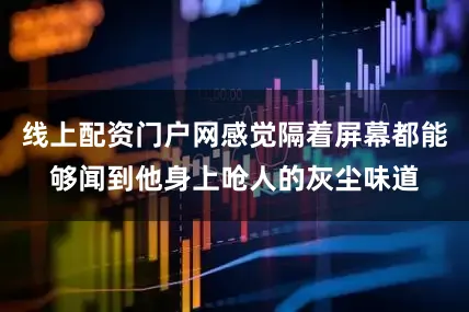 线上配资门户网感觉隔着屏幕都能够闻到他身上呛人的灰尘味道